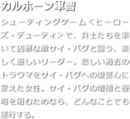 カルホーン軍曹
シューティングゲーム＜ヒーローズ・デューティ＞で、兵士たちを率いて凶暴な敵サイ・バグと闘う、美しく厳しいリーダー。悲しい過去のトラウマをサイ・バグへの復讐心に変えた女性。サイ・バグの増殖と侵略を阻むためなら、どんなことでも遂行する。