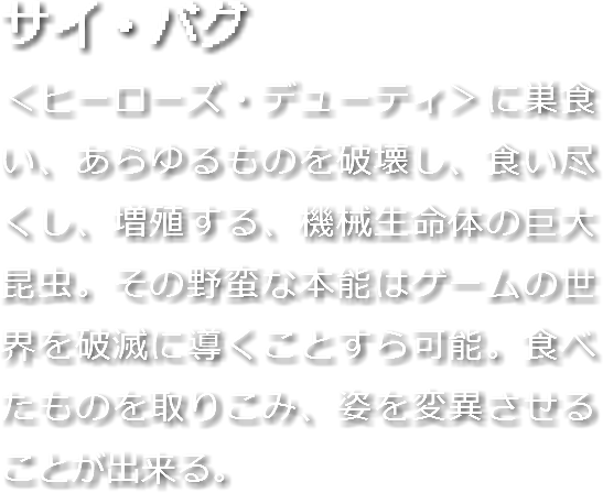 サイ・バグ
＜ヒーローズ・デューティ＞に巣食い、あらゆるものを破壊し、食い尽くし、増殖する、機械生命体の巨大昆虫。その野蛮な本能はゲームの世界を破滅に導くことすら可能。食べたものを取りこみ、姿を変異させることが出来る。