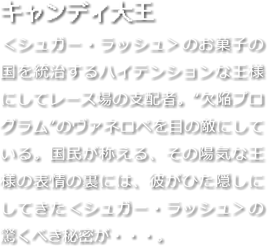 キャンディ大王
＜シュガー・ラッシュ＞のお菓子の国を統治するハイテンションな王様にしてレース場の支配者。“欠陥プログラム”のヴァネロペを目の敵にしている。国民が称える、その陽気な王様の表情の裏には、彼がひた隠しにしてきた＜シュガー・ラッシュ＞の驚くべき秘密が・・・。