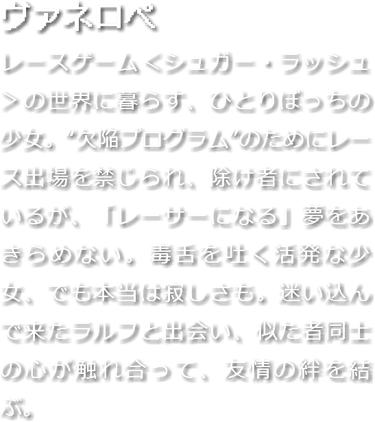 ヴァネロペ
レースゲーム＜シュガー・ラッシュ＞の世界に暮らす、ひとりぼっちの少女。“欠陥プログラム”のためにレース出場を禁じられ、除け者にされているが、「レーサーになる」夢をあきらめない。毒舌を吐く活発な少女、でも本当は寂しさも。迷い込んで来たラルフと出会い、似た者同士の心が触れ合って、友情の絆を結ぶ。