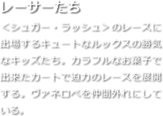 レーサーたち
＜シュガー・ラッシュ＞のレースに出場するキュートなルックスの勝気なキッズたち。カラフルなお菓子で出来たカートで迫力のレースを展開する。ヴァネロペを仲間外れにしている。