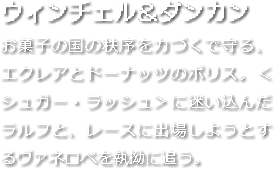 ウィンチェル＆ダンカン
お菓子の国の秩序を力づくで守る、エクレアとドーナッツのポリス。＜シュガー・ラッシュ＞に迷い込んだラルフと、レースに出場しようとするヴァネロペを執拗に追う。