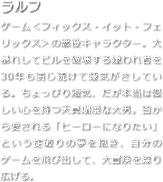 ラルフ
ゲーム＜フィックス・イット・フェリックス＞の悪役キャラクター。大暴れしてビルを破壊する嫌われ者を30年も演じ続けて嫌気がさしている。ちょっぴり短気、だが本当は優しい心を持つ天真爛漫な大男。皆から愛される「ヒーローになりたい」という掟破りの夢を抱き、自分のゲームを飛び出して、大冒険を繰り広げる。