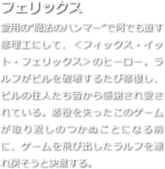 フェリックス
愛用の“魔法のハンマー”で何でも直す修理工にして、＜フィックス・イット・フェリックス＞のヒーロー。ラルフがビルを破壊するたび修復し、ビルの住人たち皆から感謝され愛されている。悪役を失ったこのゲームが取り返しのつかぬことになる前に、ゲームを飛び出したラルフを連れ戻そうと決意する。